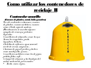 Como utilizarlos contenedores de
reciclaje II
Contenedoramarillo
(Envases deplástico, metal, briks ymadera)
En este co ntenedo r echaremo s, envases
de plástico, envases metálico s, envases
co mo el brik, cajas de madera…
Aco ntinuació n se muestra alguno s
ejemplos de co sas que po demo s
depo sitar.
• envo lto rio s de alimento s, co mo lo s que
llevan lo s co ngelado s, pasta,
legumbres, bo llería...
• botellas de refresco s, agua mineral,
aceite de co cina, mayo nesa...
• tarrinas de yo gurt, po stres y lácteo s
co mo mantequilla, queso s...
• envo lto rio s metálico s como lo s de pipas,
patatas fritas, café...
• el papel de aluminio y las bandejas del
mismo material de preco cinado s
• Leche, vino s, so pas…
 