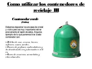 Como utilizarlos contenedores de
reciclaje III
Contenedorverde
(Vidrio)
Debemosdepositar losenvasesdecristal
y vidrio pero esmuy importanteretirar
previamenteel tapón deestos. Algunos
ejemplo delo queponemostirar aeste
contenedor son:
• Bo tellas de vino , cerveza, lico res,
refresco s, zumo s, mo sto s...
• Frasco s de perfumes, ambientado res y
lo s deso do rantes con pulverizado r o ro ll
o n.
• Tarro s de co nservas, mermeladas y
o tro s alimento s.
 