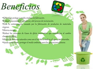 Beneficios
•El Reciclaje protege y amplía empleos de fabricación.
•Reduce la necesidad de vertederos y del proceso de incineración.
•Evita la contaminación causada por la fabricación de productos de materiales
vírgenes.
•Ahorra energía.
•Reduce las emisiones de Gases de efecto invernadero que contribuyen al cambio
climático y global.
•Ahorra en Recursos naturales como son el uso de la madera, el agua y los minerales.
•Ayuda a mantener y proteger el medio ambiente para las generaciones futuras.
 