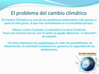 El problema del cambio climático 
El Cambio Climático es uno de los problemas ambientales más graves o, 
quizá el más grave, al que nos enfrentamos en la actualidad porque... 
•Afecta a todo el planeta, la atmósfera no tiene fronteras. 
Tiene una enorme inercia, por lo tanto no puede detenerse “a voluntad”, 
de repente. 
• El clima determina las condiciones de vida: las posibilidades de 
alimentación, la actividad económica en general y la seguridad de las 
poblaciones. 
 