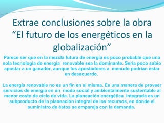 Extrae conclusiones sobre la obra 
“El futuro de los energéticos en la 
globalización” 
Parece ser que en la mezcla futura de energía es poco probable que una 
sola tecnología de energía renovable sea la dominante. Sería poco sabio 
apostar a un ganador, aunque los apostadores a menudo podrían estar 
en desacuerdo. 
La energía renovable no es un fin en sí misma. Es una manera de proveer 
servicios de energía en un modo social y ambientalmente sustentable al 
menor costo de ciclo de vida. La planeación energética integrada es un 
subproducto de la planeación integral de los recursos, en donde el 
suministro de éstos se empareja con la demanda. 

