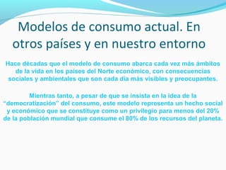 Modelos de consumo actual. En 
otros países y en nuestro entorno 
Hace décadas que el modelo de consumo abarca cada vez más ámbitos 
de la vida en los países del Norte económico, con consecuencias 
sociales y ambientales que son cada día más visibles y preocupantes. 
Mientras tanto, a pesar de que se insista en la idea de la 
“democratización” del consumo, este modelo representa un hecho social 
y económico que se constituye como un privilegio para menos del 20% 
de la población mundial que consume el 80% de los recursos del planeta. 
 