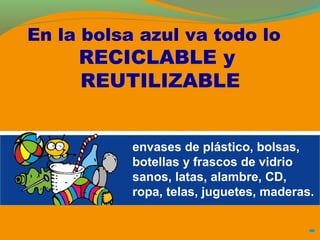 En la bolsa azul va todo lo 
RECICLABLE y 
REUTILIZABLE 
envases de plástico, bolsas, 
botellas y frascos de vidrio 
sanos, latas, alambre, CD, 
ropa, telas, juguetes, maderas. 
 