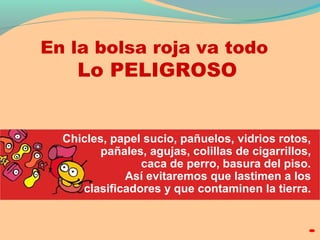 En la bolsa roja va todo 
Lo PELIGROSO 
Chicles, papel sucio, pañuelos, vidrios rotos, 
pañales, agujas, colillas de cigarrillos, 
caca de perro, basura del piso. 
Así evitaremos que lastimen a los 
clasificadores y que contaminen la tierra. 
 