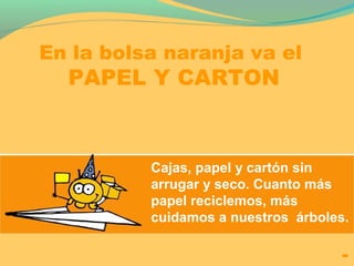 En la bolsa naranja va el 
PAPEL Y CARTON 
Cajas, papel y cartón sin 
arrugar y seco. Cuanto más 
papel reciclemos, más 
cuidamos a nuestros árboles. 
 
