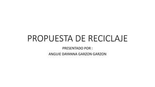 PROPUESTA DE RECICLAJE 
PRESENTADO POR : 
ANGUIE DAYANNA GARZON GARZON 
 