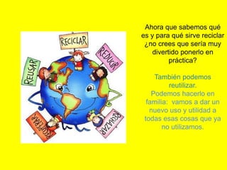 Ahora que sabemos qué
es y para qué sirve reciclar
¿no crees que sería muy
divertido ponerlo en
práctica?
También podemos
reutilizar.
Podemos hacerlo en
familia: vamos a dar un
nuevo uso y utilidad a
todas esas cosas que ya
no utilizamos.