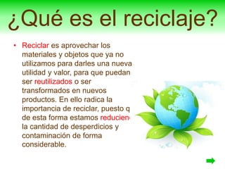 ¿Qué es el reciclaje?
• Reciclar es aprovechar los
materiales y objetos que ya no
utilizamos para darles una nueva
utilidad y valor, para que puedan
ser reutilizados o ser
transformados en nuevos
productos. En ello radica la
importancia de reciclar, puesto que
de esta forma estamos reduciendo
la cantidad de desperdicios y
contaminación de forma
considerable.