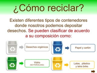 ¿Cómo reciclar?
Existen diferentes tipos de contenedores
donde nosotros podemos depositar
desechos. Se pueden clasificar de acuerdo
a su composición como:
Desechos orgánicos
Vidrio
(NO PORCELANA)
Papel y cartón
Latas, plástico
y tetra briks