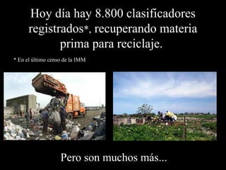 Hoy día hay 8.800 clasificadores 
registrados*, recuperando materia 
prima para reciclaje. 
* En el último censo de la IMM 
Pero son muchos más... 
 