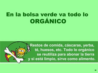 En la bolsa verde va todo lo 
ORGÁNICO 
Restos de comida, cáscaras, yerba, 
té, huesos, etc. Todo lo orgánico 
se reutiliza para abonar la tierra 
y si está limpio, sirve como alimento. 
 