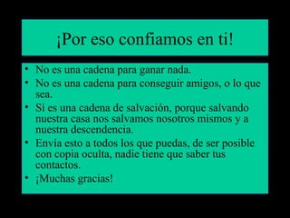 ¡Por eso confiamos en ti! 
• No es una cadena para ganar nada. 
• No es una cadena para conseguir amigos, o lo que 
sea. 
• Sí es una cadena de salvación, porque salvando 
nuestra casa nos salvamos nosotros mismos y a 
nuestra descendencia. 
• Envía esto a todos los que puedas, de ser posible 
con copia oculta, nadie tiene que saber tus 
contactos. 
• ¡Muchas gracias! 
