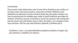 Conclusión
Para resumir, todos deberíamos estar al tanto de los beneficios que conlleva el
reciclaje, tanto como para nosotros, como para el mundo. Debemos estar
pendientes de educarnos nosotros mismos desde hoy para poder enseñar a las
nuevas generaciones las medidas para cuidar al medio ambiente que deben de
tomarse, insistimos con que el reciclaje es una de las opciones más inteligentes
para la conservación del paneta, pues es fácil, divertida, y nos enriquece como
seres humanos. Del hoy que desarrollemos, depende el mañana que le
heredamos a otros, esa responsabilidad no podemos tomarla a la ligera, hay
que asumirla y cumplirla con esfuerzo.
 