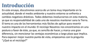 Introducción
En este ensayo, discutiremos acerca de un tema muy importante en la
actualidad, donde el medio ambiente y nuestro entorno se enfrenta a
cambios negativos drásticos. Todos debemos involucrarnos en esta materia,
ya que es responsabilidad de cada uno de nosotros mantener sana la Tierra.
El tema es una de las herramientas más fáciles de aplicar para revertir
nuestro impacto en el mundo: El reciclaje Nosotros nos encontramos en una
postura a favor de éste, ya que, es sencillo de hacer, y marca una gran
diferencia, sin mencionar las ventajas económicas a largo plazo que implica.
Para exponer mejor nuestro punto de vista, empezamos con la pregunta
“¿Qué es el reciclaje?”
 