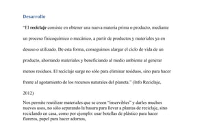Desarrollo
“El reciclaje consiste en obtener una nueva materia prima o producto, mediante
un proceso fisicoquímico o mecánico, a partir de productos y materiales ya en
desuso o utilizado. De esta forma, conseguimos alargar el ciclo de vida de un
producto, ahorrando materiales y beneficiando al medio ambiente al generar
menos residuos. El reciclaje surge no sólo para eliminar residuos, sino para hacer
frente al agotamiento de los recursos naturales del planeta.” (Info Reciclaje,
2012)
Nos permite reutilizar materiales que se creen “inservibles” y darles muchos
nuevos usos, no sólo separando la basura para llevar a plantas de reciclaje, sino
reciclando en casa, como por ejemplo: usar botellas de plástico para hacer
floreros, papel para hacer adornos,
 