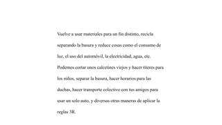 Vuelve a usar materiales para un fin distinto, recicla
separando la basura y reduce cosas como el consumo de
luz, el uso del automóvil, la electricidad, agua, etc.
Podemos cortar unos calcetines viejos y hacer títeres para
los niños, separar la basura, hacer horarios para las
duchas, hacer transporte colectivo con tus amigos para
usar un solo auto, y diversas otras maneras de aplicar la
reglas 3R.
 
