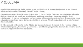 PROBLEMA
Identificación del Problema: malos hábitos de los estudiantes en el manejo y disposición de los residuos
sólidos en la Institución Educativa El Placer (El Tambo - Cauca).
El proyecto se desarrolla en la institución Educativa El Placer –Tambo Cauca con los estudiantes del grado
decimo a partir de una charla de sensibilización ambiental teniendo en cuenta las actitudes de los
estudiantes en el manejo y disposición de los residuos sólidos, especialmente en horas de descanso y en las
actividades extra-clase a través de la presentación de un video filmado inadvertidamente a estudiantes en
dichas actividades.
El video permitió evidenciar los malos hábitos de los estudiantes en el manejo de los residuos sólidos;
deteriorando el paisaje, la armonía y lucimiento de la institución y en general el deterioro del ambiente escolar,
además de propiciar la aparición de vectores.
 