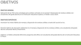 OBJETIVOS
OBJETIVO GENERAL
Aplicación de las TICS como estrategia para cambiar actitudes en el manejo Y disposición de residuos sólidos con
estudiantes del grado decimo en la institución educativa el placer, El Tambo- Cauca 2014.
OBJETIVOS ESPECÍFICOS
reconocer los malos hábitos de manejo y disposición de residuos sólidos a través del uso de las tics.
Orientar talleres de educación ambiental en el manejo y disposición de los residuos sólidos a los estudiantes del grado
décimo utilizando Word y PowerPoint.
elaborar un folleto utilizando diferentes programas del office con estudiantes del grado décimo de la Institución Educativa
El Placer.
 