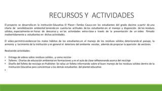 RECURSOS Y ACTIVIDADES
El proyecto se desarrolla en la institución Educativa El Placer –Tambo Cauca con los estudiantes del grado decimo a partir de una
charla de sensibilización ambiental teniendo en cuenta las actitudes de los estudiantes en el manejo y disposición de los residuos
sólidos, especialmente en horas de descanso y en las actividades extra-clase a través de la presentación de un video filmado
inadvertidamente a estudiantes en dichas actividades.
El video permitirá evidenciar los malos hábitos de los estudiantes en el manejo de los residuos sólidos; deteriorando el paisaje, la
armonía y lucimiento de la institución y en general el deterioro del ambiente escolar, además de propiciar la aparición de vectores.
Realizando actividades:
• Entrega de videos sobre residuos solidos , y como reciclar
• Talleres : Charlas de educación ambiental en formaciones y en el aula de clase reflexionando acerca del reciclaje
• Diseño del folleto de reciclaje en Publisher. Se raliza un folleto informando sobre el buen manejo de los residuos solidos dentro de la
Institución Educativa para concientizar a los demás estudiantes del plantel educativo
•
 