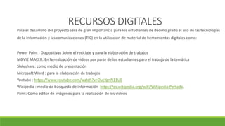 RECURSOS DIGITALES
Para el desarrollo del proyecto será de gran importancia para los estudiantes de décimo grado el uso de las tecnologías
de la información y las comunicaciones (TIC) en la utilización de material de herramientas digitales como:
Power Point : Diapositivas Sobre el reciclaje y para la elaboración de trabajos
MOVIE MAKER: En la realización de videos por parte de los estudiantes para el trabajo de la temática
Slideshare: como medio de presentación
Microsoft Word : para la elaboración de trabajos
Youtube : https://www.youtube.com/watch?v=OucYgnN11UE
Wikipedia : medio de búsqueda de información https://es.wikipedia.org/wiki/Wikipedia:Portada.
Paint: Como editor de imágenes para la realización de los videos
 