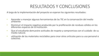 RESULTADOS Y CONCLUSIONES
A largo de la implementación del proyecto se esperan los siguientes resultados:
• Aprender a manejar algunas herramientas de las TIC en la conservación del medio
ambiente
• Disminuir el impacto negativo producido por la proliferación de residuos sólidos en los
diferentes espacios de la Institución.
• Que el estudiante demuestre actitudes de respeto y compromisos con el cuidado de su
medio natural.
• utilización de los materiales reciclables para crear otros artículos para su uso personal o
colectivo.
 