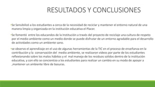 RESULTADOS Y CONCLUSIONES
•Se Sensibilizó a los estudiantes a cerca de la necesidad de reciclar y mantener el entorno natural de una
manera limpia y organizada en la institución educativa el Placer.
•Se fomentó entre los educandos de la Institución a través del proyecto de reciclaje una cultura de respeto
por el medio ambiente como un medio donde se puede disfrutar de un entorno agradable para el desarrollo
de actividades como un ambiente sano.
•se observo el aprendizaje en el uso de algunas herramientas de la TIC en el proceso de enseñanza en la
contribución y la conservación del medio ambiente, se realizaron videos por parte de los estudiantes
reflexionando sobre los malos hábitos y el mal manejo de los residuos solidos dentro de la institución
educativa, y con ello se concientizo a los estudiantes para realizar un cambio en su modo de apoyar a
,mantener un ambiente libre de basuras.
 