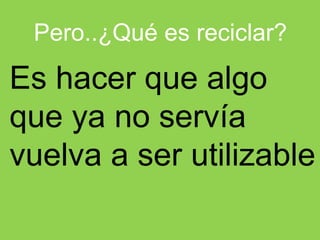 Pero..¿Qué es reciclar?
Es hacer que algo
que ya no servía
vuelva a ser utilizable
 