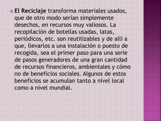  El Reciclaje transforma materiales usados,
que de otro modo serían simplemente
desechos, en recursos muy valiosos. La
recopilación de botellas usadas, latas,
periódicos, etc. son reutilizables y de allí a
que, llevarlos a una instalación o puesto de
recogida, sea el primer paso para una serie
de pasos generadores de una gran cantidad
de recursos financieros, ambientales y cómo
no de beneficios sociales. Algunos de estos
beneficios se acumulan tanto a nivel local
como a nivel mundial.