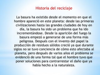 Historia del reciclaje
La basura ha existido desde el momento en que el
hombre apareció en este planeta: desde las primeras
civilizaciones hasta las grandes ciudades de hoy en
día, la basura ha sido un problema que ha ido
incrementándose. Desde la aparición del fuego la
basura empezó a generarse de una forma más
peligrosa. Después con el invento del papel la
producción de residuos sólidos creció ya que durante
siglos no se tuvo conciencia de cómo esto afectaba al
planeta, pero después de varios años el problema se
evidenció de una forma tal que el hombre tuvo que
poner soluciones para contrarrestar el daño que ya
había hecho a la naturaleza.
 