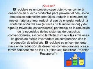 ¿Qué es?
El reciclaje es un proceso cuyo objetivo es convertir
desechos en nuevos productos para prevenir el desuso de
materiales potencialmente útiles, reducir el consumo de
nueva materia prima, reducir el uso de energía, reducir la
contaminación del aire (a través de la incineración) y del
agua (a través de los vertederos) por medio de la reducción
de la necesidad de los sistemas de desechos
convencionales, así como también disminuir las emisiones
de gases de efecto invernadero en comparación con la
producción de plásticos. El reciclaje es un componente
clave en la reducción de desechos contemporáneos y es el
tercer componente de las 4R (“Reducir, Reutilizar, Reciclar,
Recuperar”).
 
