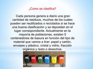 ¿Como se clasifica?
Cada persona genera a diario una gran
cantidad de residuos, muchos de los cuales
pueden ser reutilizados o reciclados si se hace
una buena clasificación y se depositan en el
lugar correspondiente. Actualmente en la
mayoría de poblaciones, existen 5
contenedores de basura en función del tipo de
material que vamos a tirar: papel y cartón,
envases y plástico, cristal y vidrio, fracción
orgánica y resto o desechos.
 