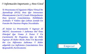 Te Presentamos El Siguiente Objeto Virtual De
Aprendizaje (OVA), Para Que Interactues
Dinamicamente Con El, Creado Principalmente
Para Generar Conocimientos, Habilidades
Actitudes Y Valores Que Cobran Sentido En
Función De Nuestras Propias Necesidades.
Al Iniciar La Presentación Y Ingresar Al
MENÚ, Encontrarás 5 Subtemas Del Tema
Principal Que Vamos A Tratar Y Un
Cuestionario De Preguntas, Que Se Debe
Ingresar Al Haber Hecho Antes Un Recorrido
Por Los Diferentes Subtemas Y Haber
adquirido Los Suficientes Conocimientos Para
Responderlo Asertivamente.
!! Información Importante ¡¡ Para Usted
Empezar
 