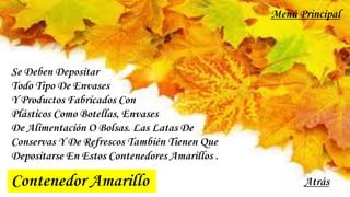 Contenedor Amarillo
Se Deben Depositar
Todo Tipo De Envases
Y Productos Fabricados Con
Plásticos Como Botellas, Envases
De Alimentación O Bolsas. Las Latas De
Conservas Y De Refrescos También Tienen Que
Depositarse En Estos Contenedores Amarillos .
Atrás
Menú Principal
 