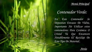 Contenedor Verde:
En Este Contenedor Se
Depositan Envases De Vidrio,
Importante No Utilizar estos
contenedores Para Cerámica O
Cristal Ya Que Encarecen
Notablemente El Reciclaje De
Este Tipo De Material..
Atrás
Menú Principal
 