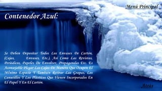 Contenedor Azul:
Se Deben Depositar Todos Los Envases De Cartón,
(Cajas, Envases, Etc.), Así Como Las Revistas,
Periódicos, Papeles De Envolver, Propagandas Etc. Es
Aconsejable Plegar Las Cajas De Manera Que Ocupen El
MÍnimo Espacio Y También Retirar Las Grapas, Los
Canutillos Y Los Plásticos Que Vienen Incorporados En
El Papel Y En El Cartón.
Atrás
Menú Principal
 