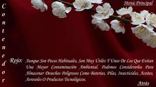 C
o
n
t
e
n
e
d
o
r Atrás
Aunque Son Pocos Habituales, Son Muy Útiles Y Unos De Los Que Evitan
Una Mayor Contaminación Ambiental. Podemos Considerarlos Para
Almacenar Desechos Peligrosos Como Baterías, Pilas, Insecticidas, Aceites,
Aerosoles O Productos Tecnológicos.
Rojo:
Menú Principal
 