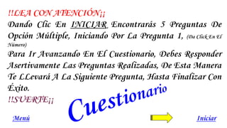 IniciarMenú
!!LEA CON ATENCIÓN¡¡
Dando Clic En INICIAR Encontrarás 5 Preguntas De
Opción Múltiple, Iniciando Por La Pregunta 1, (Da Click En El
Número)
Para Ir Avanzando En El Cuestionario, Debes Responder
Asertivamente Las Preguntas Realizadas, De Esta Manera
Te LLevará A La Siguiente Pregunta, Hasta Finalizar Con
Éxito.
!!SUERTE¡¡
 