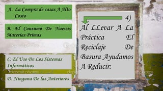 4)
Al LLevar A La
Práctica El
Reciclaje De
Basura Ayudamos
A Reducir:
A. La Compra de casas A Alto
Costo
B. El Consumo De Nuevas
Materias Primas
C. El Uso De Los Sistemas
Informáticos
D. Ninguna De las Anteriores
 