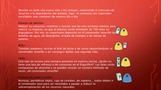 Reciclar es darle una nueva vida a los envases, reduciendo el consumo de
recursos y la degradación del planeta. Aquí te contamos los materiales
reciclables más comunes de nuestro día a día:
Envases de plástico
Reducir su consumo, reutilizar y reciclar son las tres acciones básicas para
reducir su impacto, ya que el plástico tarda alrededor de 700 años en
degradarse. Por eso, es importante depositar en el contenedor amarillo las
botellas de agua, de detergente, el bote de champú o las bolsas de
patatas.
Briks
También podemos reciclar el brik de leche o de zumo depositándolos al
contenedor amarillo y así conseguir darles una segunda vida.
Latas
Este tipo de envase está siempre presente en nuestra cocina. ¿Quién no
tiene una lata de refresco o de conservas en el frigorífico? Las latas están
compuestas de aluminio y se pueden reciclar un número ilimitado de
veces. ¡Al contenedor amarillo!
Envases de papel y cartón
Revistas, periódicos viejos, caja de cereales, de zapatos... todos deben ir
al contenedor azul para ser reciclados y ayudar a reducir la
sobreexplotación de los recursos naturales.
 