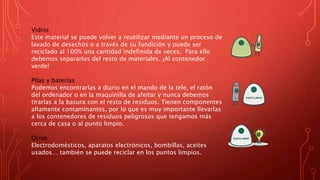 Vidrio
Este material se puede volver a reutilizar mediante un proceso de
lavado de desechos o a través de su fundición y puede ser
reciclado al 100% una cantidad indefinida de veces. Para ello
debemos separarlos del resto de materiales. ¡Al contenedor
verde!
Pilas y baterías
Podemos encontrarlas a diario en el mando de la tele, el ratón
del ordenador o en la maquinilla de afeitar y nunca debemos
tirarlas a la basura con el resto de residuos. Tienen componentes
altamente contaminantes, por lo que es muy importante llevarlas
a los contenedores de residuos peligrosos que tengamos más
cerca de casa o al punto limpio.
Otros
Electrodomésticos, aparatos electrónicos, bombillas, aceites
usados… también se puede reciclar en los puntos limpios.
 