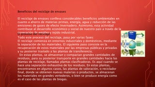 Beneficios del reciclaje de envases
El reciclaje de envases conlleva considerables beneficios ambientales en
cuanto a ahorro de materias primas, energía, agua y reducción de las
emisiones de gases de efecto invernadero. Asimismo, esta actividad
contribuye al desarrollo económico y social de nuestro país a través de la
generación de empleo y tejido industrial.
El proceso del reciclaje
Todo este proceso del reciclaje, pasa por varias fases:
El reciclaje comienza en entornos industriales y domésticos, mediante
la separación de los materiales. El siguiente paso consiste en la
recuperación de estos materiales por las empresas públicas y privadas
y su posterior traslado a las plantas de transferencia.
En estas plantas, se almacenan y compactan grandes cantidades de
residuos, para su posterior transporte en grandes cantidades hacia las
plantas de reciclaje, llamadas plantas clasificadoras. Es aquí cuando se
hace una separación exhaustiva de los residuos. En estas plantas,
encontramos en algunos casos, las plantas de valoración, o reciclador
final, donde se obtienen nuevas materias o productos, se almacenan
los materiales en grandes vertederos, o bien se produce energía como
es el caso de las plantas de biogas.
 