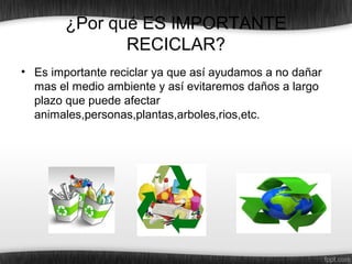 ¿Por qué ES IMPORTANTE
RECICLAR?
• Es importante reciclar ya que así ayudamos a no dañar
mas el medio ambiente y así evitaremos daños a largo
plazo que puede afectar
animales,personas,plantas,arboles,rios,etc.
 