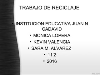 TRABAJO DE RECICLAJE
• INSTITUCION EDUCATIVA JUAN N
CADAVID
• MONICA LOPERA
• KEVIN VALENCIA
• SARA M. ALVAREZ
• 11’2
• 2016
 