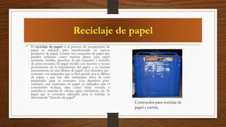 Reciclaje de papel
• El reciclaje de papel es el proceso de recuperación de
papel ya utilizado para transformarlo en nuevos
productos de papel. Existen tres categorías de papel que
pueden utilizarse como materia prima para papel
reciclado: molido, desechos de pre-consumo y desecho
de post-consumo. El papel molido son recortes y trozos
provenientes de la manufactura del papel, y se reciclan
internamente en una fábrica de papel. Los desechos pre-
consumo son materiales que ya han pasado por la fábrica
de papel, y que han sido rechazados antes de estar
preparados para el consumo. Los desechos post-
consumo son materiales de papel ya utilizados que el
consumidor rechaza, tales como viejas revistas o
periódicos, material de oficina, guías telefónicas, etc. El
papel que se considera adecuado para el reciclaje es
denominado "desecho de papel".
Contenedor para reciclaje de
papel y cartón.
 