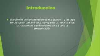 Introduccion
 El problema de contaminación es muy grande , y las tapa
roscas son un contaminante muy grande , si reciclaramos
las taparroscas disminuiríamos poco a poco la
contaminación
 