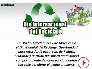 La UNESCO declaró el 17 de Mayo como
el Día Mundial del Reciclaje. Oportunidad
para recordar la estrategia de Reducir,
Reutilizar y Reciclar, que busca reorientar el
comportamiento de todos los ciudadanos
con vista a mejorar el medio ambiente.
 