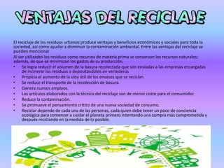 El reciclaje de los residuos urbanos produce ventajas y beneficios económicos y sociales para toda la
sociedad, así como ayudar a disminuir la contaminación ambiental. Entre las ventajas del reciclaje se
pueden mencionar.
Al ser utilizados los residuos como recursos de materia prima se conservan los recursos naturales;
además, de que se minimizan los gastos de su producción.
• Se logra reducir el volumen de la basura recolectada que son enviadas a las empresas encargadas
de incinerar los residuos o depositándolos en vertederos
• Propicia el aumento de la vida útil de los envases que se reciclan.
• Se reduce el transporte de la recolección de basura.
• Genera nuevos empleos.
• Los artículos elaborados con la técnica del reciclaje son de menor coste para el consumidor.
• Reduce la contaminación.
• Se promueve el pensamiento crítico de una nueva sociedad de consumo.
• Reciclar depende de cada una de las personas, cada quien debe tener un poco de conciencia
ecológica para comenzar a cuidar el planeta primero intentando una compra más comprometida y
después reciclando en la medida de lo posible.
 