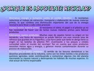 • Ahorramos energía y luchamos contra el cambio climático : Si reciclamos
reducimos el trabajo de extracción, transporte y elaboración de nuevas materias
primas, lo que conlleva una disminución importante del uso de la energía
necesaria para llevar a cabo estos procesos
• Usamos menos materia prima: Si reciclamos el vidrio, el papel o el plástico ya no
hay necesidad de hacer uso de tantas nuevas materias primas para fabricar
productos
• Fabricamos nuevos productos Muchas cajas de zapatos tienen su origen en los
tetrabriks, una llanta de neumático se puede fabricar con esas mismas latas de
refresco que guardas en tu frigorífico, y ese forro polar que tanto te abriga tiene su
origen en las botellas de plástico PET. ¡Cuéntaselo a tus peques y créales
curiosidad sobre el mundo del reciclaje! Ten en cuenta que estos productos
necesitan menos agua y energía, y generan menos contaminación durante su
proceso de elaboración.
• Preservamos el medio ambiente: El vertido de las basuras domésticas o los
desechos procedentes de la industria, como son los tintes textiles o los productos
químicos agrícolas, están contribuyendo a contaminar algunos ríos del planeta
mermando su riqueza natural y destruyendo los hábitats de muchas especies. Es
vital actuar de forma responsable
 