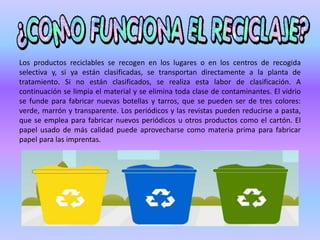 Los productos reciclables se recogen en los lugares o en los centros de recogida
selectiva y, si ya están clasificadas, se transportan directamente a la planta de
tratamiento. Si no están clasificados, se realiza esta labor de clasificación. A
continuación se limpia el material y se elimina toda clase de contaminantes. El vidrio
se funde para fabricar nuevas botellas y tarros, que se pueden ser de tres colores:
verde, marrón y transparente. Los periódicos y las revistas pueden reducirse a pasta,
que se emplea para fabricar nuevos periódicos u otros productos como el cartón. El
papel usado de más calidad puede aprovecharse como materia prima para fabricar
papel para las imprentas.
 