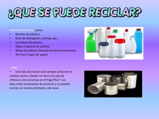 Envases de plástico como:
• Botellas de plástico.
• Bote de detergente, champú, gel…
• Las bolsas de patatas.
• Tapas y tapones de plástico
• Bolsas de plástico (excepto las bolsas de basura)
• Tarrinas y tapas de yogurt
Latas
• Este tipo de envase está siempre presente en
nuestra cocina. ¿Quién no tiene una lata de
refresco o de conservas en el frigorífico? Las
latas están compuestas de aluminio y se pueden
reciclar un número ilimitado o de veces
 